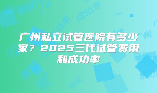 广州私立试管医院有多少家?2025三代试管费用和成功率