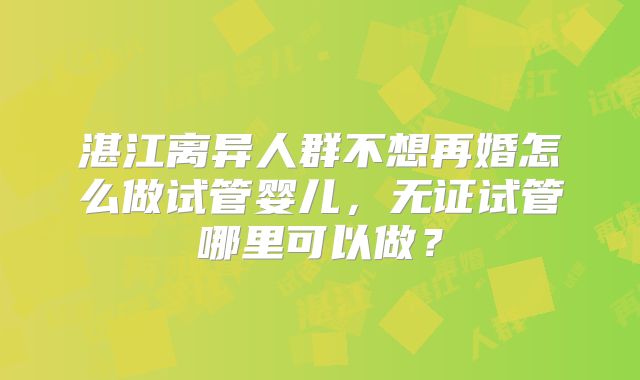 湛江离异人群不想再婚怎么做试管婴儿，无证试管哪里可以做？