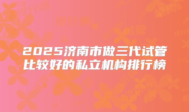 2025济南市做三代试管比较好的私立机构排行榜
