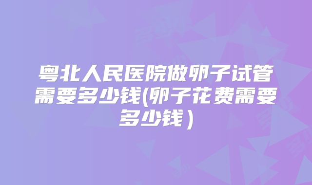 粤北人民医院做卵子试管需要多少钱(卵子花费需要多少钱)