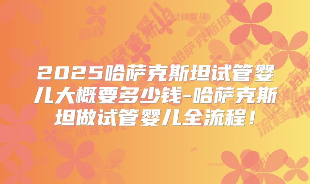 2025哈萨克斯坦试管婴儿大概要多少钱-哈萨克斯坦做试管婴儿全流程！
