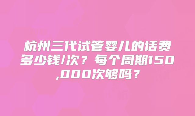 杭州三代试管婴儿的话费多少钱/次？每个周期150,000次够吗？