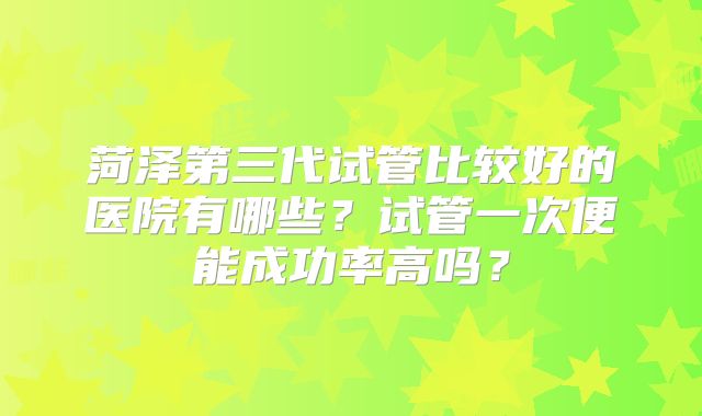 菏泽第三代试管比较好的医院有哪些?试管一次便能成功率高吗?
