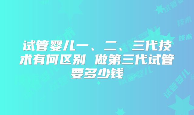 试管婴儿一、二、三代技术有何区别 做第三代试管要多少钱