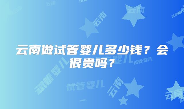 云南做试管婴儿多少钱?会很贵吗?