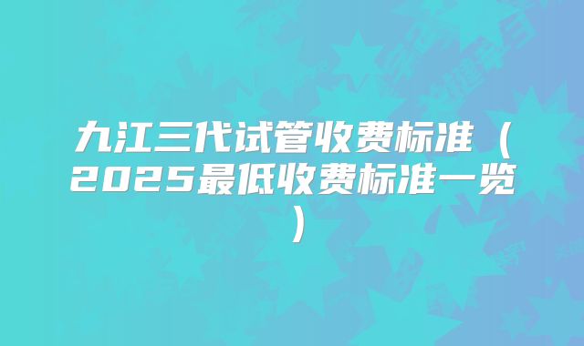 九江三代试管收费标准（2025最低收费标准一览）