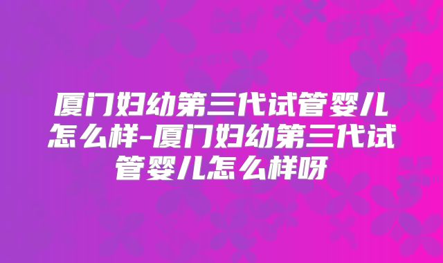 厦门妇幼第三代试管婴儿怎么样-厦门妇幼第三代试管婴儿怎么样呀