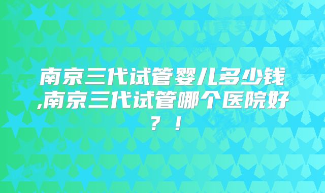 南京三代试管婴儿多少钱,南京三代试管哪个医院好?!