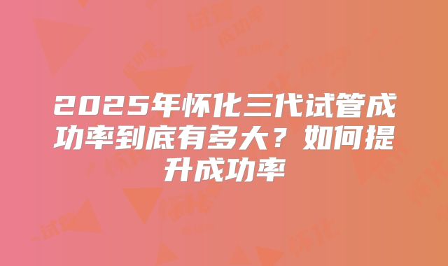 2025年怀化三代试管成功率到底有多大?如何提升成功率