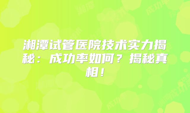 湘潭试管医院技术实力揭秘：成功率如何？揭秘真相！