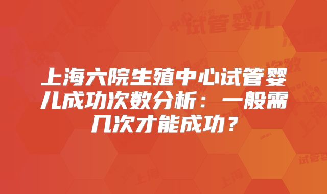 上海六院生殖中心试管婴儿成功次数分析:一般需几次才能成功?