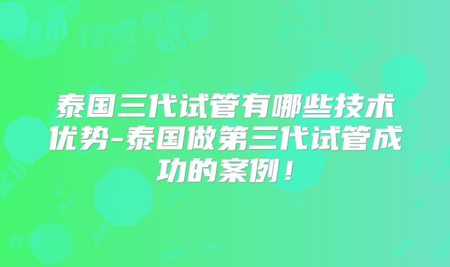 泰国三代试管有哪些技术优势-泰国做第三代试管成功的案例!