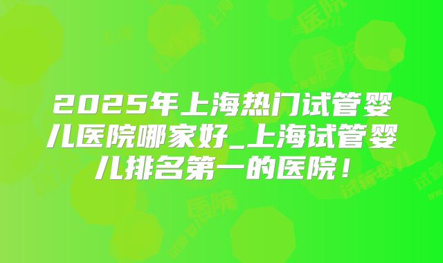 2025年上海热门试管婴儿医院哪家好_上海试管婴儿排名第一的医院！