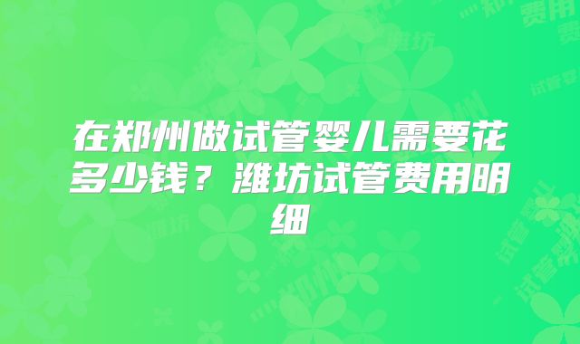 在郑州做试管婴儿需要花多少钱？潍坊试管费用明细