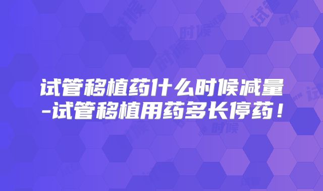 试管移植药什么时候减量-试管移植用药多长停药!