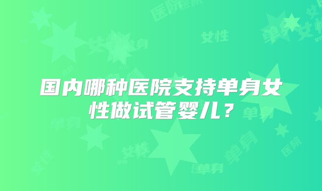 国内哪种医院支持单身女性做试管婴儿？