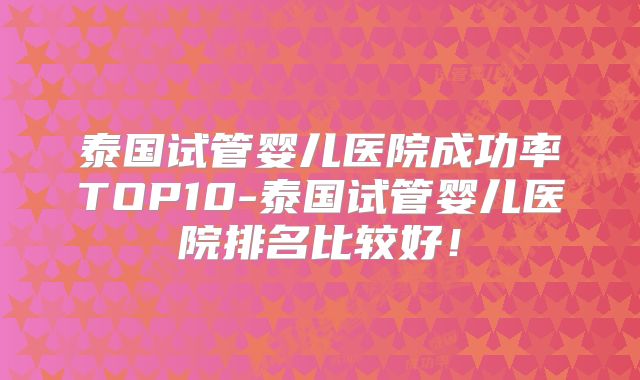 泰国试管婴儿医院成功率TOP10-泰国试管婴儿医院排名比较好!