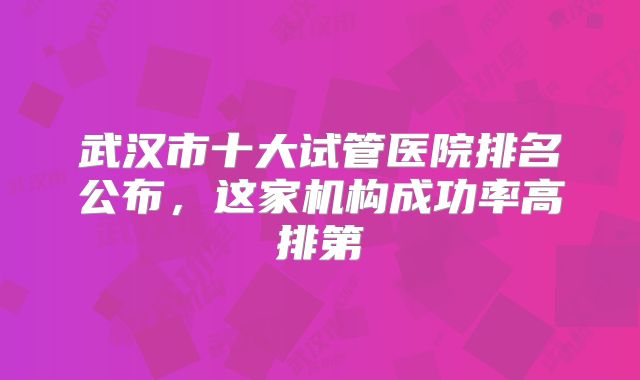 武汉市十大试管医院排名公布,这家机构成功率高排第