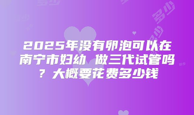 2025年没有卵泡可以在南宁市妇幼 做三代试管吗？大概要花费多少钱