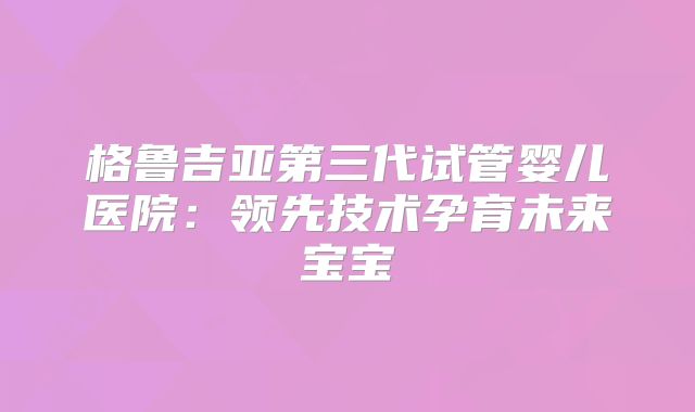 格鲁吉亚第三代试管婴儿医院:领先技术孕育未来宝宝