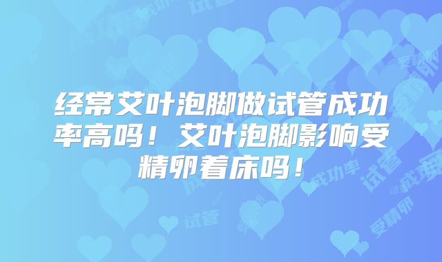 经常艾叶泡脚做试管成功率高吗!艾叶泡脚影响受精卵着床吗!