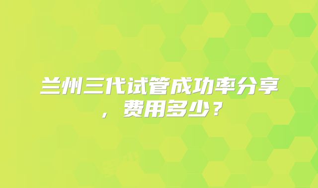 兰州三代试管成功率分享,费用多少?