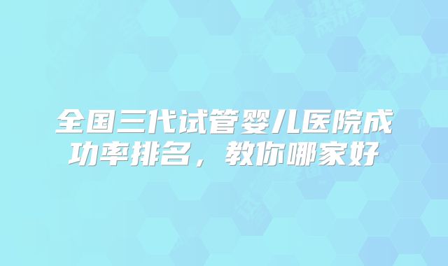 全国三代试管婴儿医院成功率排名，教你哪家好