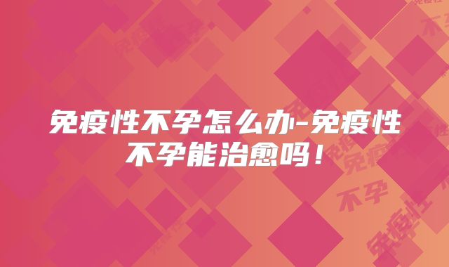 免疫性不孕怎么办-免疫性不孕能治愈吗！