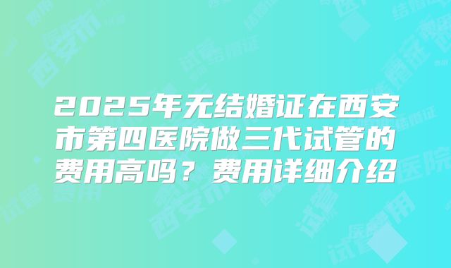 2025年无结婚证在西安市第四医院做三代试管的费用高吗?费用详细介绍
