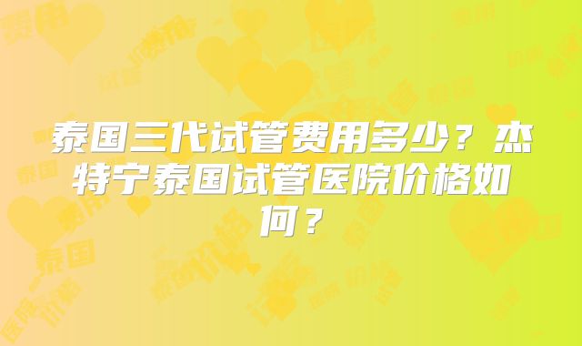 泰国三代试管费用多少?杰特宁泰国试管医院价格如何?