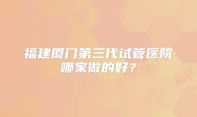 福建厦门第三代试管医院哪家做的好？