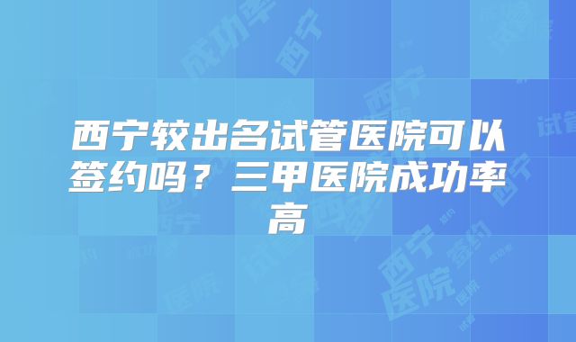 西宁较出名试管医院可以签约吗？三甲医院成功率高