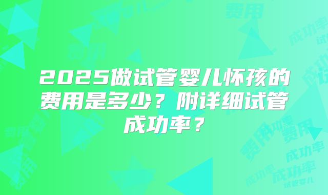 2025做试管婴儿怀孩的费用是多少?附详细试管成功率?