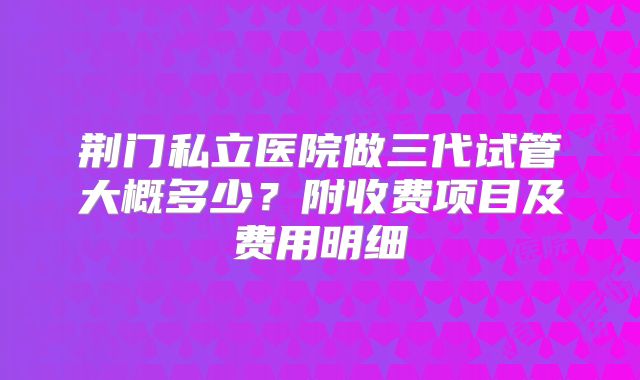 荆门私立医院做三代试管大概多少?附收费项目及费用明细