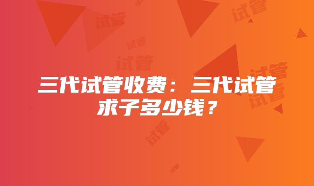 三代试管收费：三代试管求子多少钱？