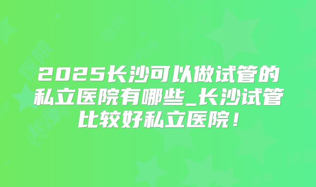 2025长沙可以做试管的私立医院有哪些_长沙试管比较好私立医院！