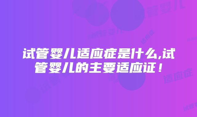 试管婴儿适应症是什么,试管婴儿的主要适应证!