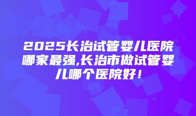2025长治试管婴儿医院哪家最强,长治市做试管婴儿哪个医院好!