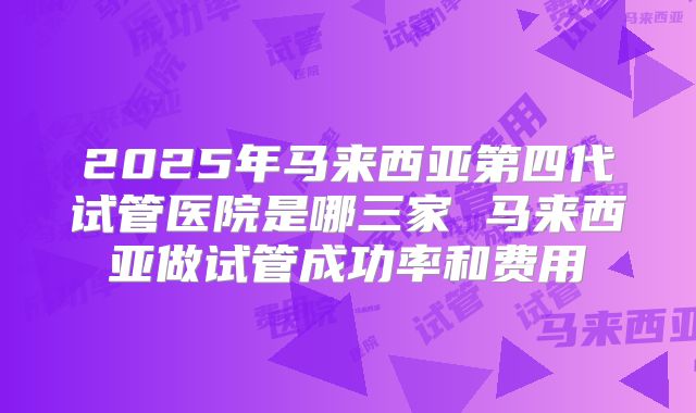 2025年马来西亚第四代试管医院是哪三家 马来西亚做试管成功率和费用