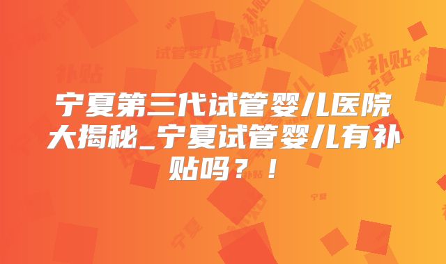宁夏第三代试管婴儿医院大揭秘_宁夏试管婴儿有补贴吗?!