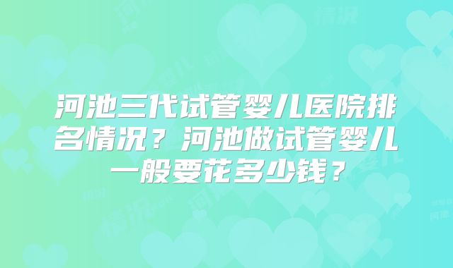河池三代试管婴儿医院排名情况？河池做试管婴儿一般要花多少钱？