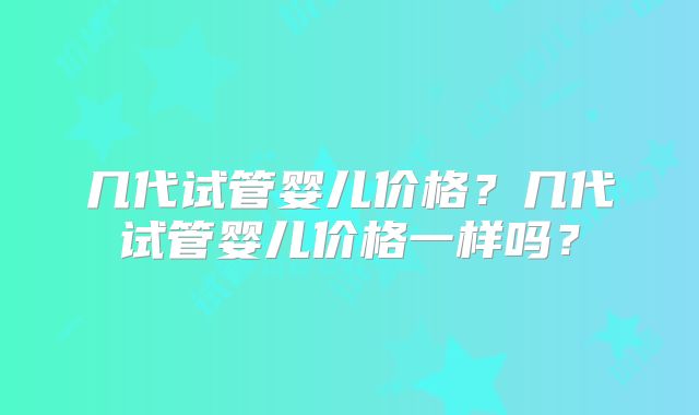 几代试管婴儿价格?几代试管婴儿价格一样吗?