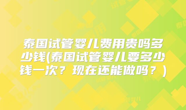 泰国试管婴儿费用贵吗多少钱(泰国试管婴儿要多少钱一次?现在还能做吗?)