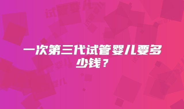 一次第三代试管婴儿要多少钱?
