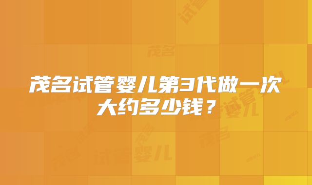 茂名试管婴儿第3代做一次大约多少钱？