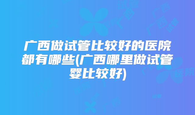 广西做试管比较好的医院都有哪些(广西哪里做试管婴比较好)