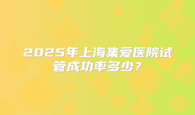 2025年上海集爱医院试管成功率多少？