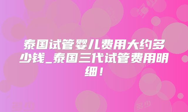 泰国试管婴儿费用大约多少钱_泰国三代试管费用明细!