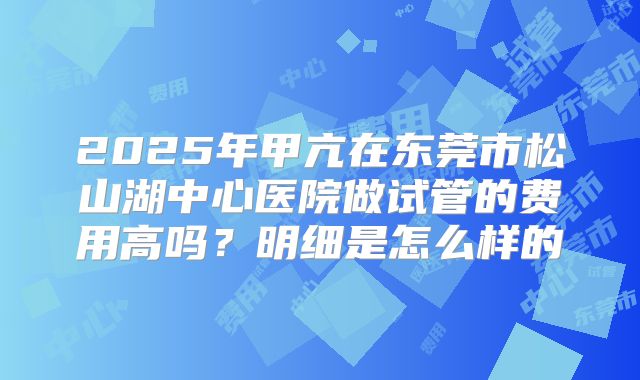 2025年甲亢在东莞市松山湖中心医院做试管的费用高吗？明细是怎么样的