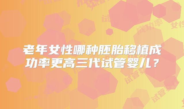 老年女性哪种胚胎移植成功率更高三代试管婴儿？